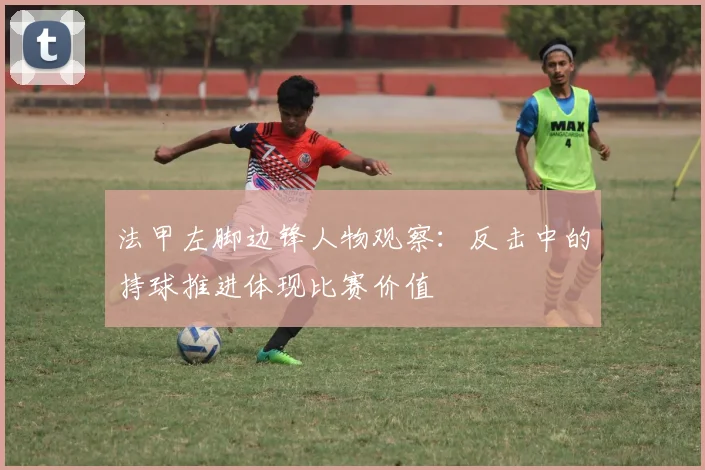 法甲左脚边锋人物观察：反击中的持球推进体现比赛价值
