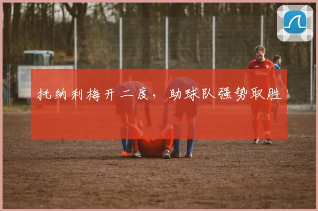托纳利梅开二度,助球队强势取胜