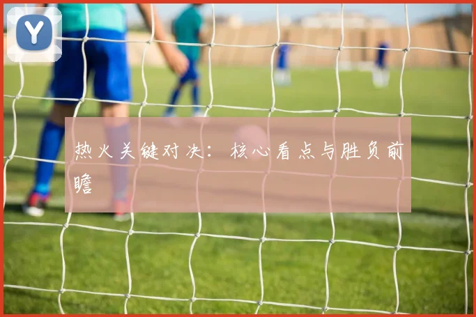 热火关键对决：核心看点与胜负前瞻