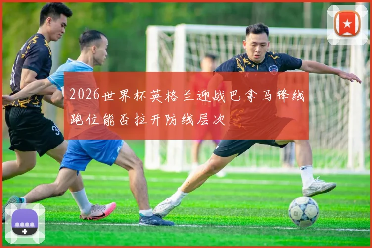 2026世界杯英格兰迎战巴拿马锋线跑位能否拉开防线层次