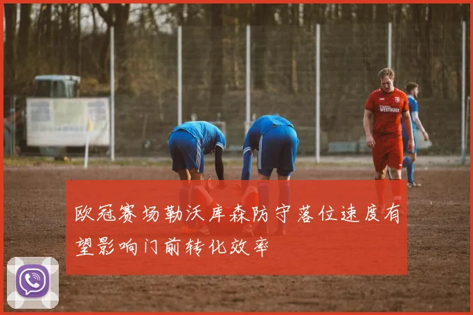 欧冠赛场勒沃库森防守落位速度有望影响门前转化效率