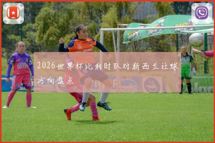 2026世界杯比利时队对新西兰让球方向盘点