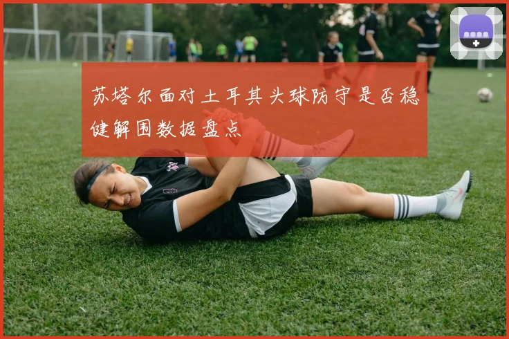 苏塔尔面对土耳其头球防守是否稳健解围数据盘点