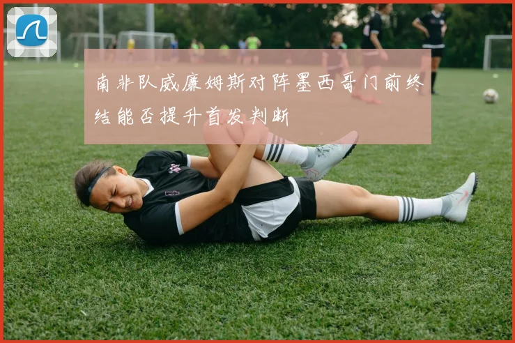 南非队威廉姆斯对阵墨西哥门前终结能否提升首发判断