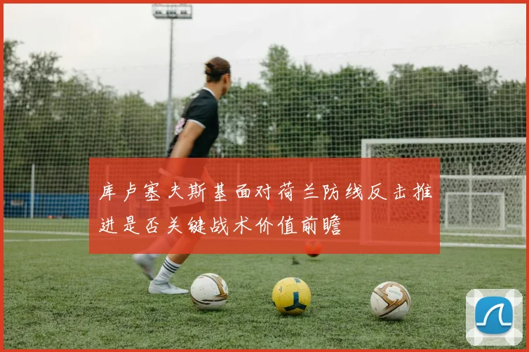 库卢塞夫斯基面对荷兰防线反击推进是否关键战术价值前瞻