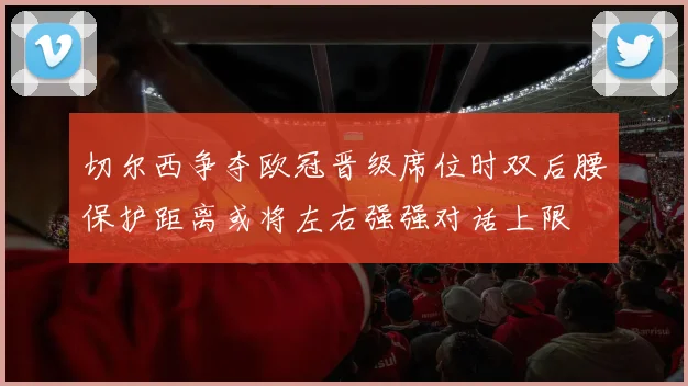 切尔西争夺欧冠晋级席位时双后腰保护距离或将左右强强对话上限