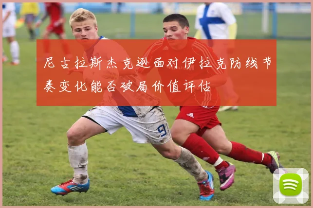 尼古拉斯杰克逊面对伊拉克防线节奏变化能否破局价值评估