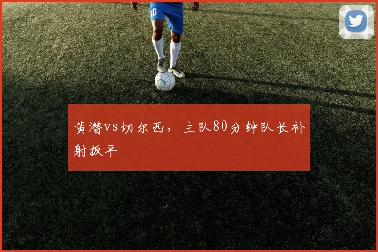 黄潜vs切尔西，主队80分钟队长补射扳平