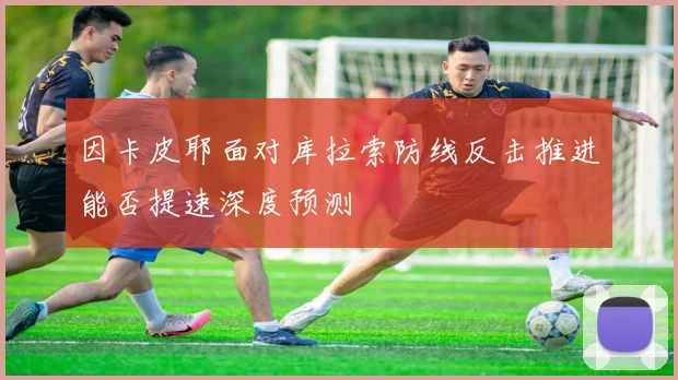 因卡皮耶面对库拉索防线反击推进能否提速深度预测
