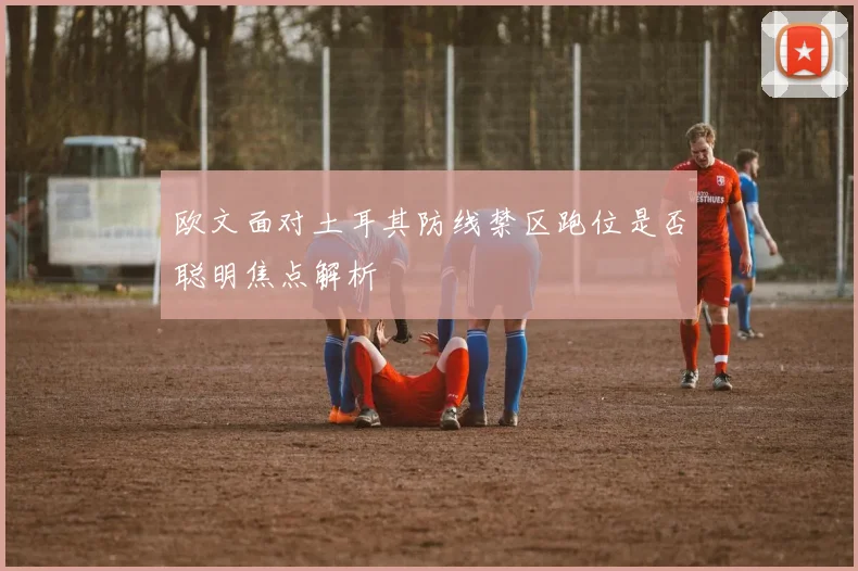 欧文面对土耳其防线禁区跑位是否聪明焦点解析