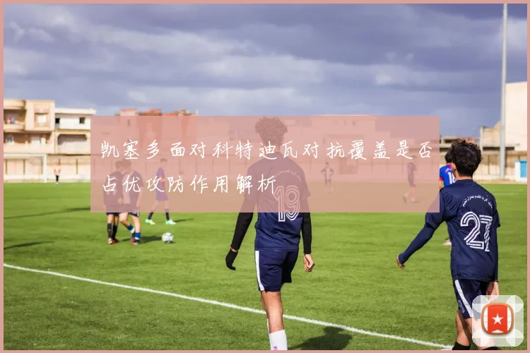 凯塞多面对科特迪瓦对抗覆盖是否占优攻防作用解析