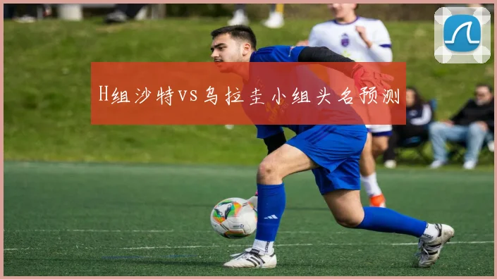 H组沙特vs乌拉圭小组头名预测
