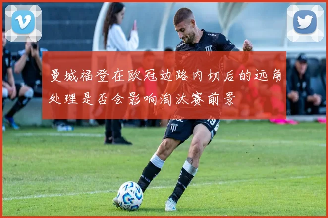 曼城福登在欧冠边路内切后的远角处理是否会影响淘汰赛前景
