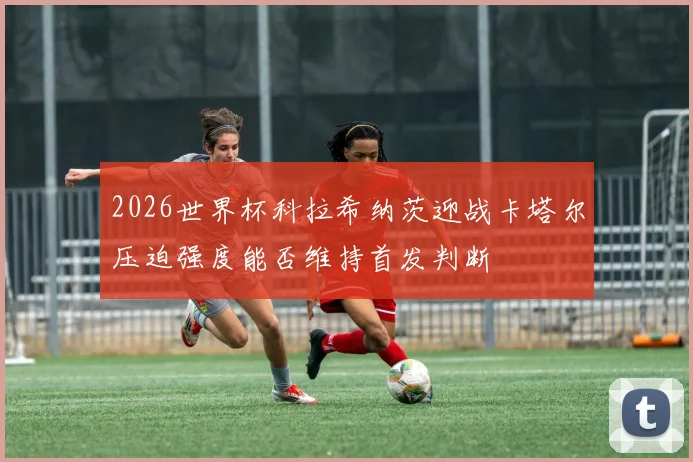 2026世界杯科拉希纳茨迎战卡塔尔压迫强度能否维持首发判断