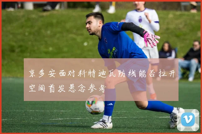 京多安面对科特迪瓦防线能否拉开空间首发悬念参考