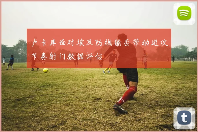 卢卡库面对埃及防线能否带动进攻节奏射门数据评估