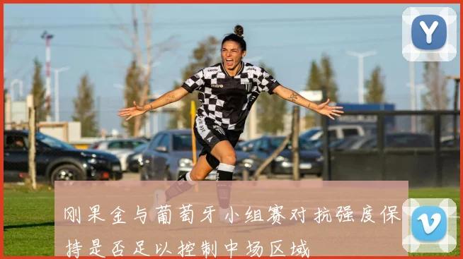 刚果金与葡萄牙小组赛对抗强度保持是否足以控制中场区域