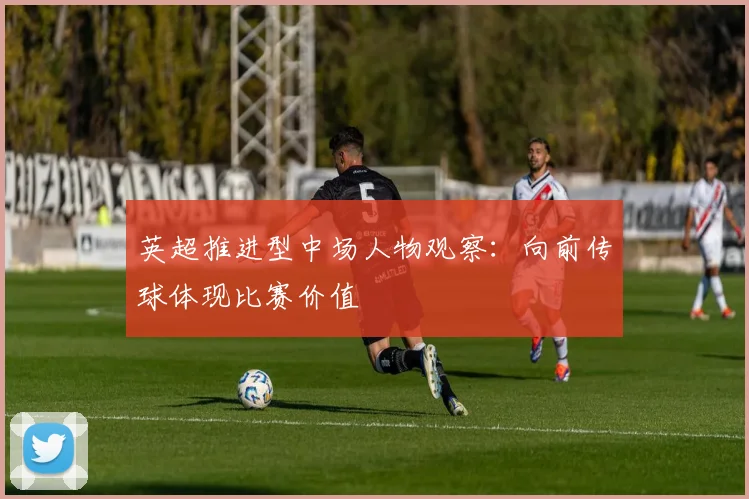 英超推进型中场人物观察：向前传球体现比赛价值