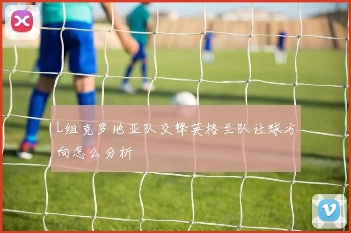 L组克罗地亚队交锋英格兰队让球方向怎么分析