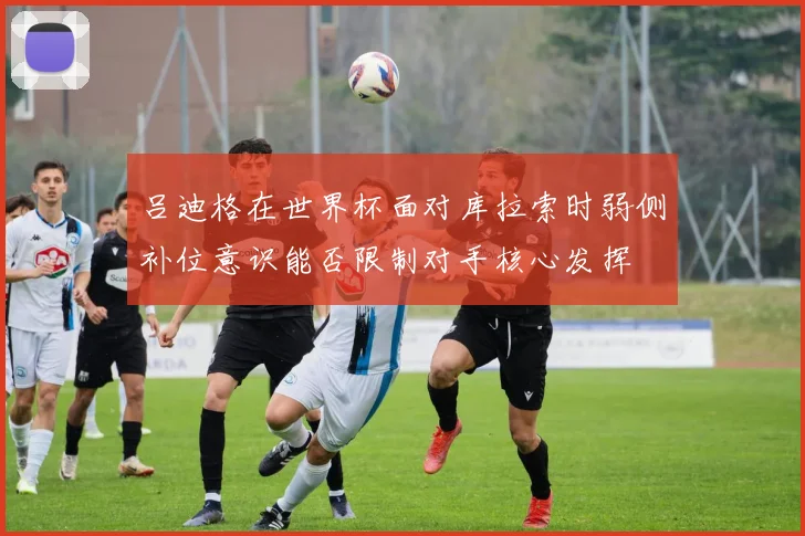 吕迪格在世界杯面对库拉索时弱侧补位意识能否限制对手核心发挥